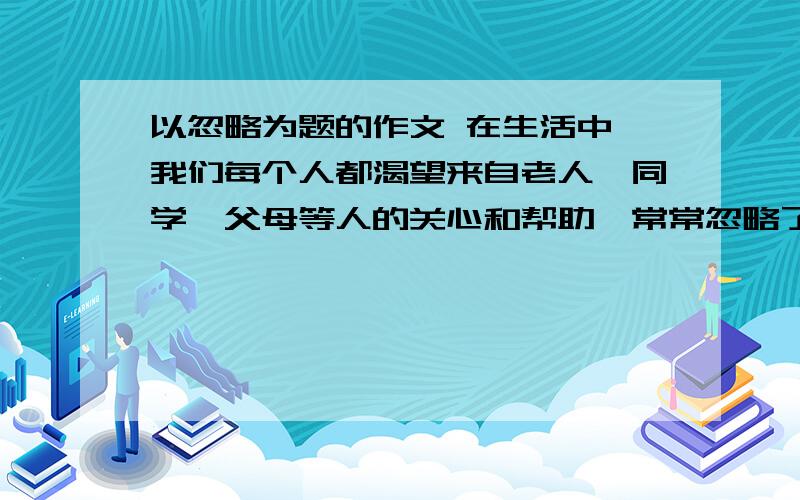 以忽略为题的作文 在生活中,我们每个人都渴望来自老人、同学、父母等人的关心和帮助,常常忽略了自己对别人的关心和帮助；我们总是记得自己对别人的关心和帮助,常常忽略了身边的亲人