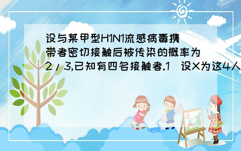 设与某甲型H1N1流感病毒携带者密切接触后被传染的概率为2/3,已知有四名接触者.1）设X为这4人中染病人数,求期望（这个简单,答案是8/3）2）现研制出一种育苗,这四名接触者接种育苗后均没有