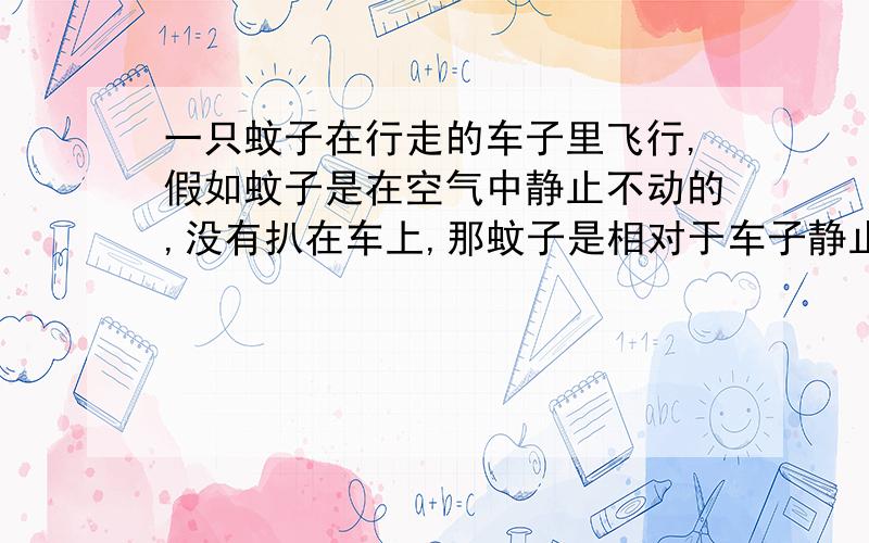 一只蚊子在行走的车子里飞行,假如蚊子是在空气中静止不动的,没有扒在车上,那蚊子是相对于车子静止的?还是相对于车子运动的?