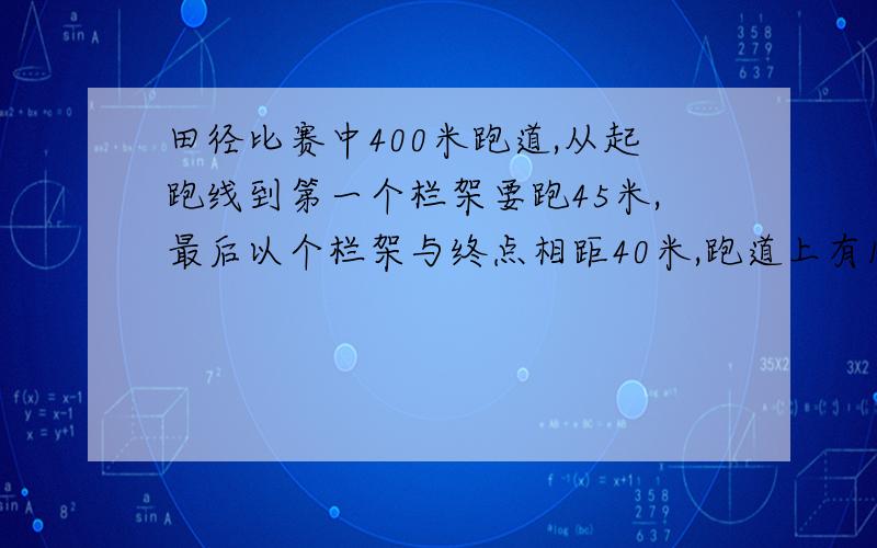 田径比赛中400米跑道,从起跑线到第一个栏架要跑45米,最后以个栏架与终点相距40米,跑道上有10个栏架,相