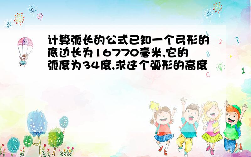 计算弧长的公式已知一个弓形的底边长为16770毫米,它的弧度为34度,求这个弧形的高度