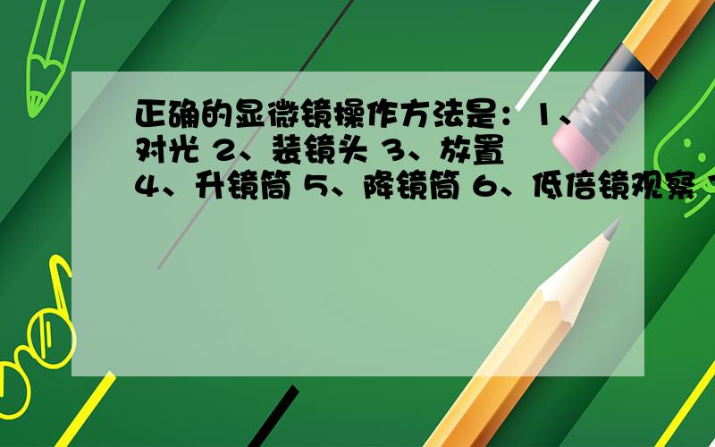 正确的显微镜操作方法是：1、对光 2、装镜头 3、放置 4、升镜筒 5、降镜筒 6、低倍镜观察 7、调细准焦螺旋 8、寻找物象A：32145678B：32154687C：23154768D：23145876哪一个是正确的啊,