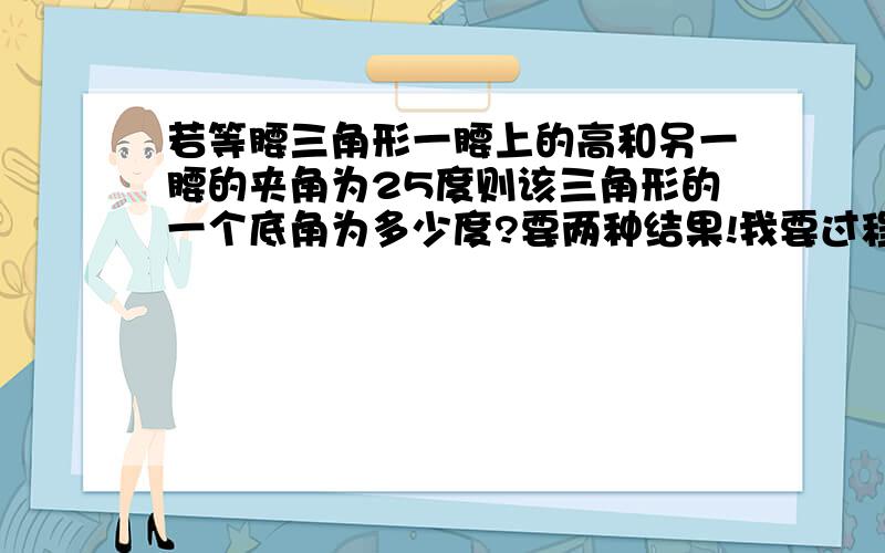 若等腰三角形一腰上的高和另一腰的夹角为25度则该三角形的一个底角为多少度?要两种结果!我要过程！操你呀的！！！！！！！！1