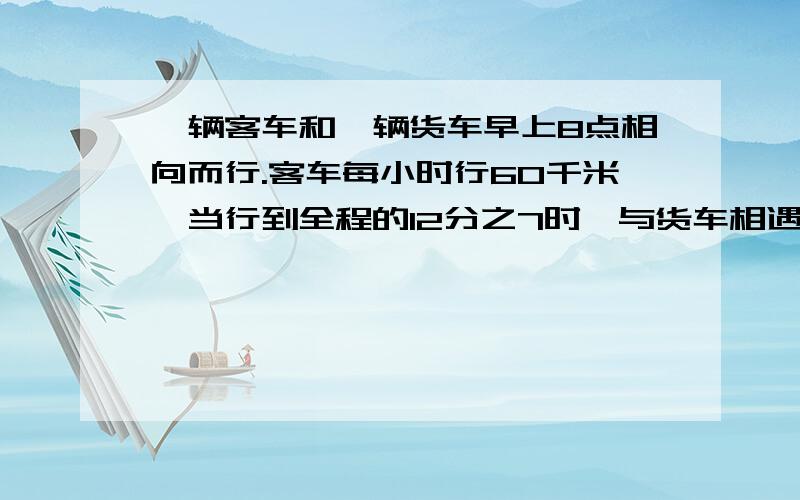 一辆客车和一辆货车早上8点相向而行.客车每小时行60千米,当行到全程的12分之7时,与货车相遇.已知货车行完全程要8小时,相遇时是几时.