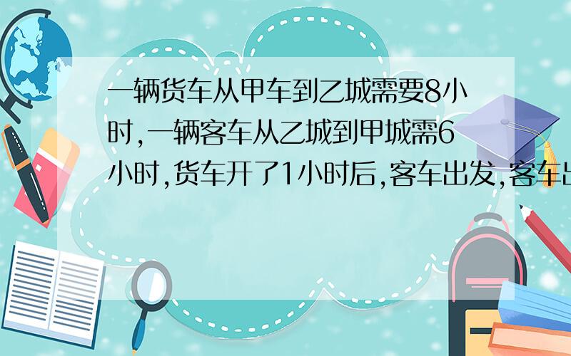 一辆货车从甲车到乙城需要8小时,一辆客车从乙城到甲城需6小时,货车开了1小时后,客车出发,客车出发几小时后两车相遇?急.不要方程!