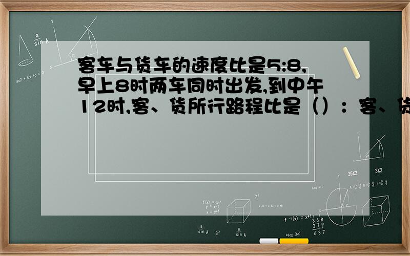 客车与货车的速度比是5:8,早上8时两车同时出发,到中午12时,客、货所行路程比是（）：客、货两车用上述的速度行驶同样的路程,所用时间比是（）快点非诚勿扰