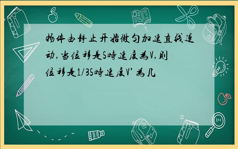 物体由静止开始做匀加速直线运动,当位移是S时速度为V,则位移是1/3S时速度V’为几