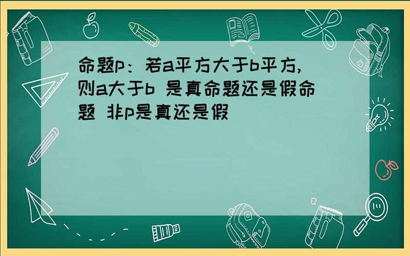 命题p：若a平方大于b平方,则a大于b 是真命题还是假命题 非p是真还是假