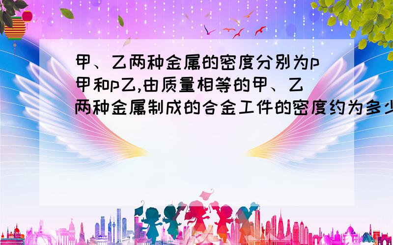 甲、乙两种金属的密度分别为p甲和p乙,由质量相等的甲、乙两种金属制成的合金工件的密度约为多少