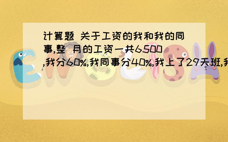 计算题 关于工资的我和我的同事,整 月的工资一共6500,我分60%,我同事分40%,我上了29天班,我同事上了22天班.我们的工资应该怎么算.有知道的吗.