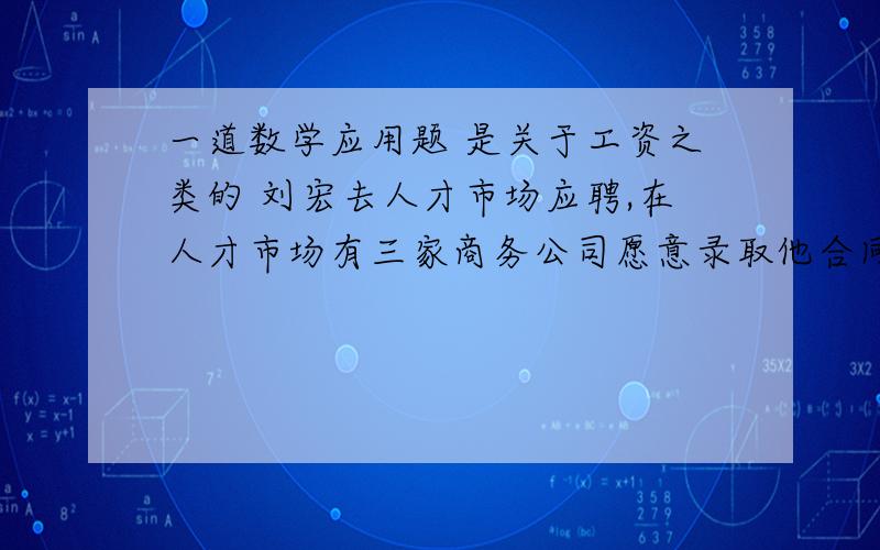 一道数学应用题 是关于工资之类的 刘宏去人才市场应聘,在人才市场有三家商务公司愿意录取他合同期四年,三家公司工资如下：甲：月薪2000元,一年后每月加薪100元乙：半年工薪1万元,半年