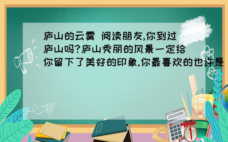 庐山的云雾 阅读朋友,你到过庐山吗?庐山秀丽的风景一定给你留下了美好的印象.你最喜欢的也许是“险峰”,也许是“花径”,也许是“仙人洞”.而我最喜欢的却是庐山的云雾.你听了也许会