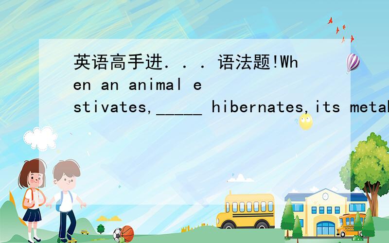 英语高手进．．．语法题!When an animal estivates,_____ hibernates,its metabolism slows and its body temperature drops.A) as when it B) so its C)as if D) so that先哪个,并请解释WHY?