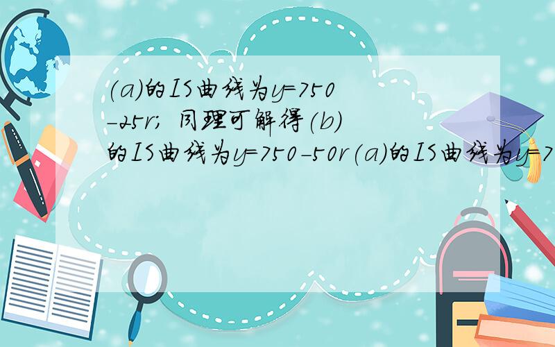 (a)的IS曲线为y=750-25r; 同理可解得(b)的IS曲线为y=750-50r(a)的IS曲线为y＝750－25r；(b)的IS曲线为y＝750－50r比较(a)和(b),说明投资对利率更敏感时,IS曲线的斜率发生什么变化答案是（(b)的投资函数中