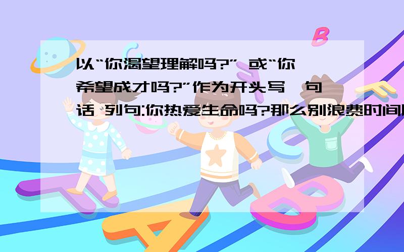 以“你渴望理解吗?” 或“你希望成才吗?”作为开头写一句话 列句:你热爱生命吗?那么别浪费时间以“你渴望理解吗?” 或“你希望成才吗?”作为开头写一句话   列句:你热爱生命吗?那么别