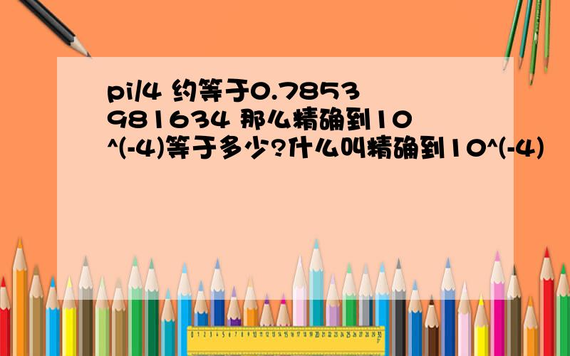 pi/4 约等于0.7853981634 那么精确到10^(-4)等于多少?什么叫精确到10^(-4)