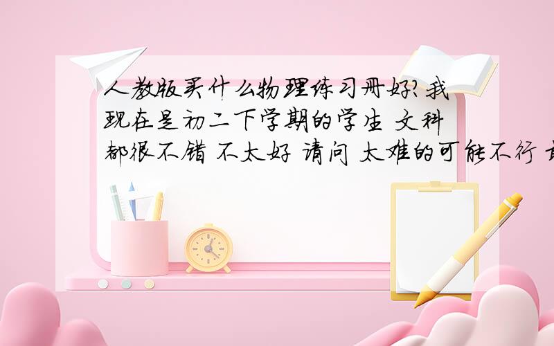 人教版买什么物理练习册好?我现在是初二下学期的学生 文科都很不错 不太好 请问 太难的可能不行 最好是有基础也有难度 的练习册 明白 急