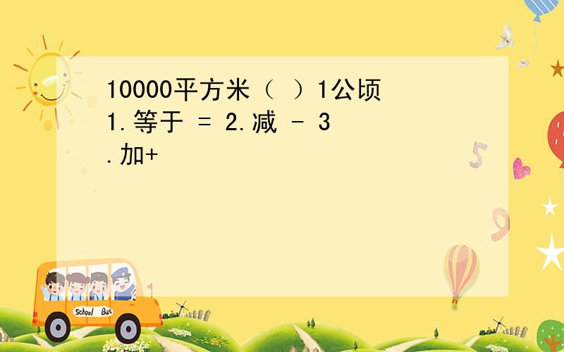 10000平方米（ ）1公顷1.等于 = 2.减 - 3.加+