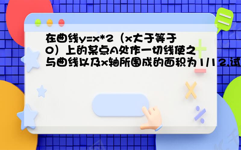 在曲线y=x*2（x大于等于0）上的某点A处作一切线使之与曲线以及x轴所围成的面积为1/12,试求切点A及切线方大约、、过程啊？ 我会理解的..帮帮忙、