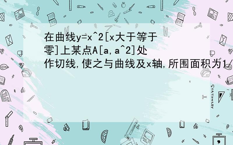 在曲线y=x^2[x大于等于零]上某点A[a,a^2]处作切线,使之与曲线及x轴,所围面积为1/12高等数学 试算切点A的坐标（a,a^2）谢谢