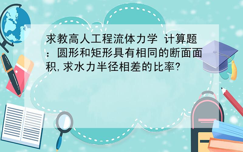 求教高人工程流体力学 计算题：圆形和矩形具有相同的断面面积,求水力半径相差的比率?