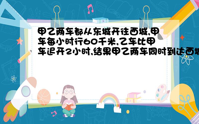 甲乙两车都从东城开往西城,甲车每小时行60千米,乙车比甲车迟开2小时,结果甲乙两车同时到达西城,已知东西两城相距360千米,乙车每小时行多少千米