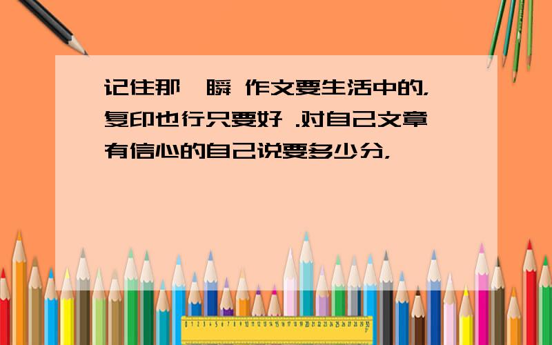 记住那一瞬 作文要生活中的，复印也行只要好 .对自己文章有信心的自己说要多少分，