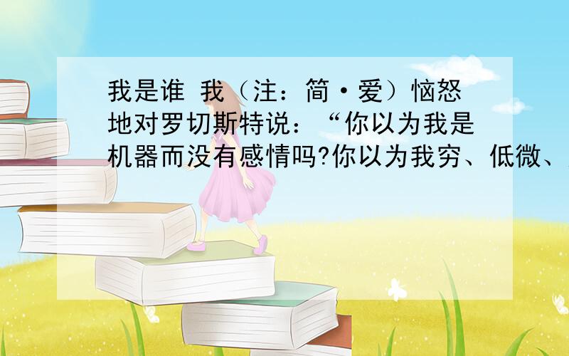 我是谁 我（注：简·爱）恼怒地对罗切斯特说：“你以为我是机器而没有感情吗?你以为我穷、低微、矮小、不我（注：简·爱）恼怒地对罗切斯特说：“你以为我是机器而没有感情吗?你以为