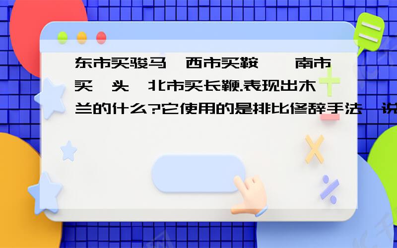 东市买骏马,西市买鞍鞯,南市买辔头,北市买长鞭.表现出木兰的什么?它使用的是排比修辞手法,说出这句话表现出了木兰的一种怎么样的精神或者是怎样的品质.