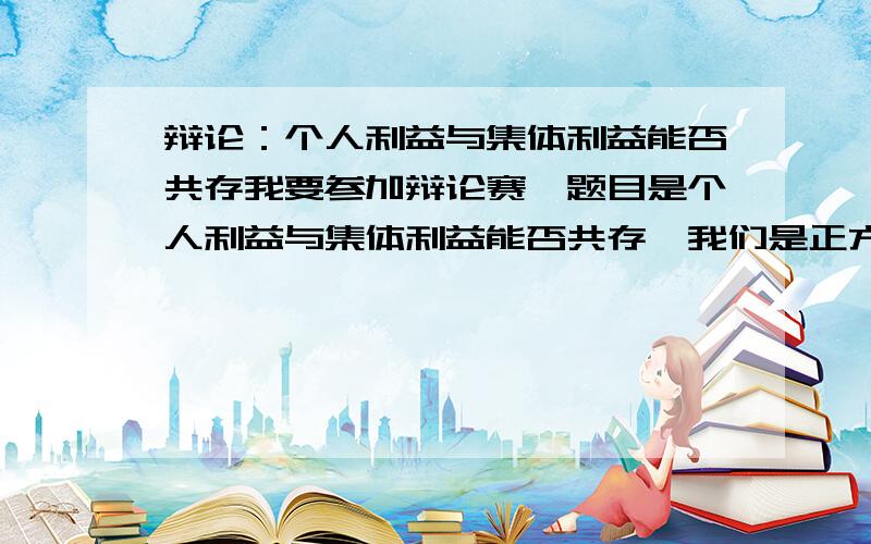 辩论：个人利益与集体利益能否共存我要参加辩论赛,题目是个人利益与集体利益能否共存,我们是正方应该从哪方面辩,怎么辩过程中应注意什么,