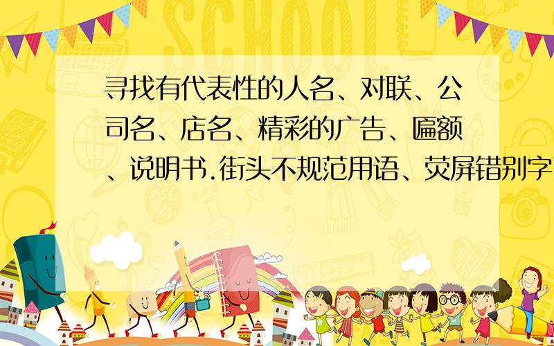 寻找有代表性的人名、对联、公司名、店名、精彩的广告、匾额、说明书.街头不规范用语、荧屏错别字、报刊病句、低劣广告新词、新流行语、新外来语等.每个各10条.大恩大德,没齿难忘.好