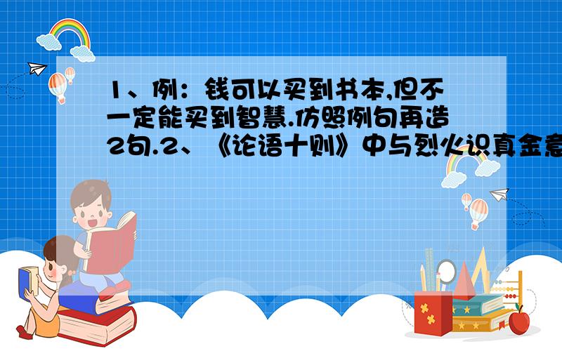 1、例：钱可以买到书本,但不一定能买到智慧.仿照例句再造2句.2、《论语十则》中与烈火识真金意境相同的一句是什么?请在1月6日晚8点前回答,