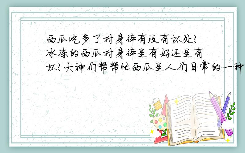 西瓜吃多了对身体有没有坏处?冰冻的西瓜对身体是有好还是有坏?大神们帮帮忙西瓜是人们日常的一种有高营养的水果!可是我有一次一下子吃了好多!把肚子吃的好痛!不知道为什么?