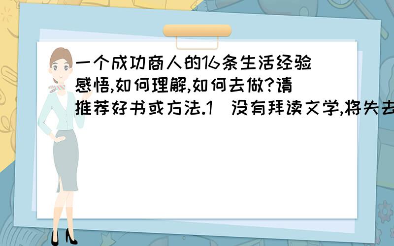 一个成功商人的16条生活经验感悟,如何理解,如何去做?请推荐好书或方法.1．没有拜读文学,将失去心灵的平静与生命的趣味；2．没有研究历史,将缺乏商人的谋略；3．对趋势与进程的无知,将