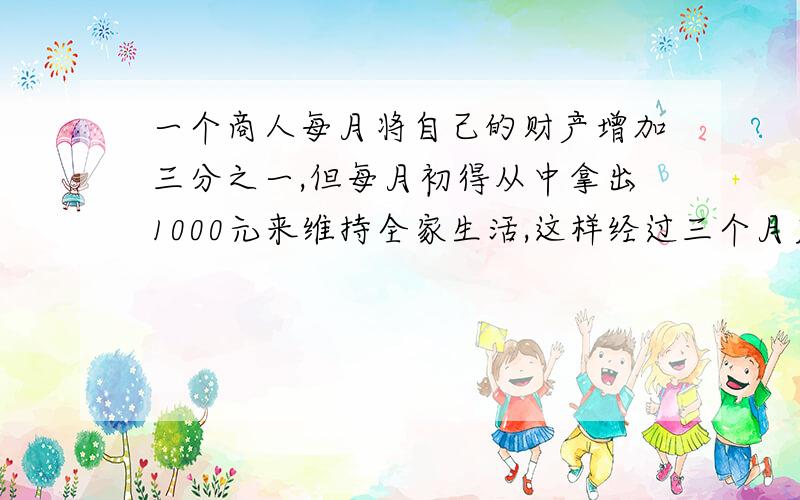 一个商人每月将自己的财产增加三分之一,但每月初得从中拿出1000元来维持全家生活,这样经过三个月后,商人发现自已的财产增加了一倍,问商人最初有多少财产?