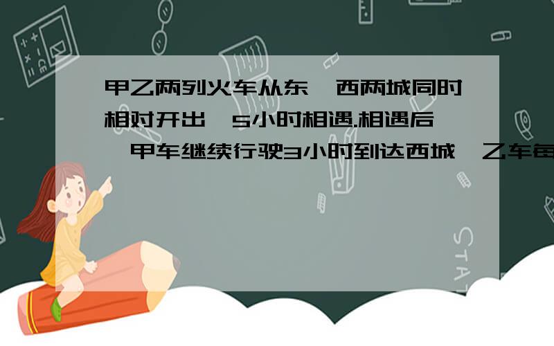 甲乙两列火车从东,西两城同时相对开出,5小时相遇.相遇后,甲车继续行驶3小时到达西城,乙车每小时行120千米,求东,西两城相距多少千米