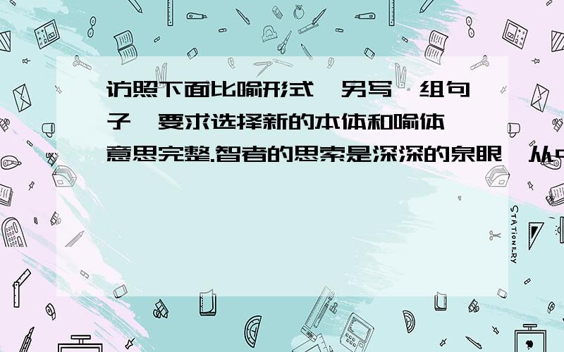 访照下面比喻形式,另写一组句子,要求选择新的本体和喻体,意思完整.智者的思索是深深的泉眼,从中涌出的水也许很少,但滴滴晶莹；庸者的奢谈是浅浅的沟渠,由此流过的说或许很多,却股股