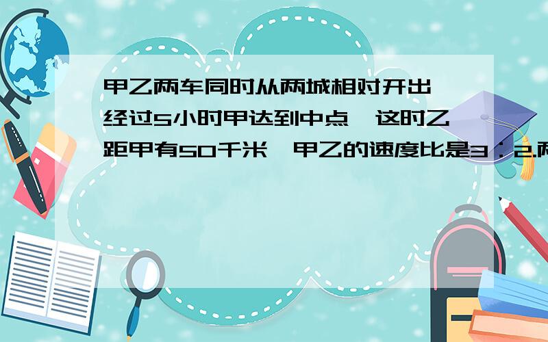 甲乙两车同时从两城相对开出,经过5小时甲达到中点,这时乙距甲有50千米,甲乙的速度比是3：2.两车相距多远