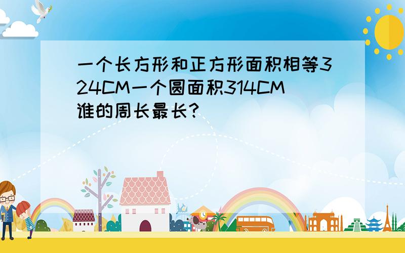 一个长方形和正方形面积相等324CM一个圆面积314CM谁的周长最长?