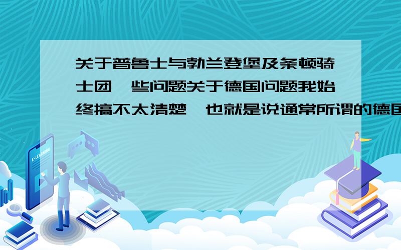 关于普鲁士与勃兰登堡及条顿骑士团一些问题关于德国问题我始终搞不太清楚,也就是说通常所谓的德国直系祖先应该是日耳曼早期民族之一的条顿人.当然我所理解的是整个德意志的民族发