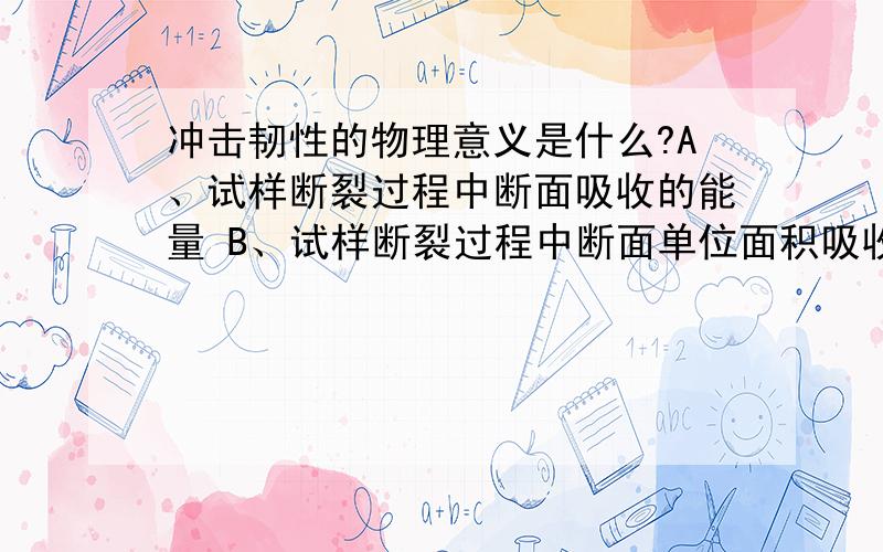 冲击韧性的物理意义是什么?A、试样断裂过程中断面吸收的能量 B、试样断裂过程中断面单位面积吸收的能量 C、试样在冲击过程中受到的平均冲击力D、试样在冲击过程中受到的最大冲击力E