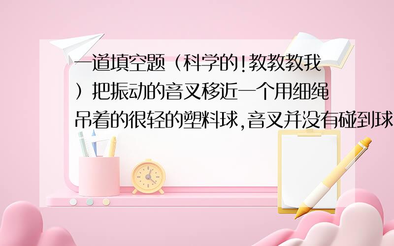 一道填空题（科学的!教教教我）把振动的音叉移近一个用细绳吊着的很轻的塑料球,音叉并没有碰到球,球发生了运动,发生这种现象的原因是:音叉的______通过_____传给______.在这个实验过程中,