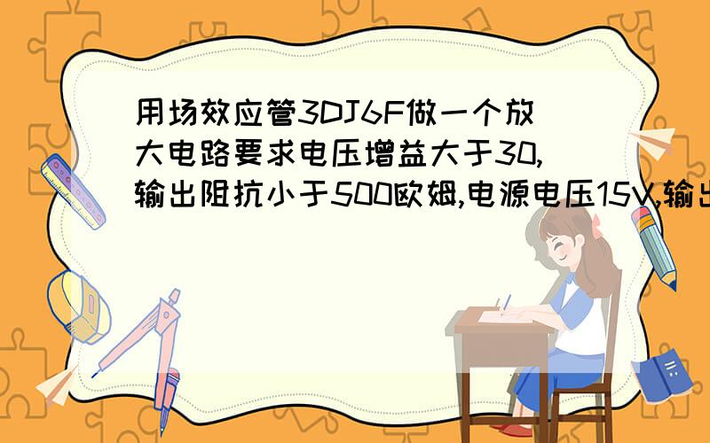 用场效应管3DJ6F做一个放大电路要求电压增益大于30,输出阻抗小于500欧姆,电源电压15V,输出信号峰峰值不小于8V,最大漏极电流小于20毫伏,线性失真小于10%,求电路图及具体各电阻阻值