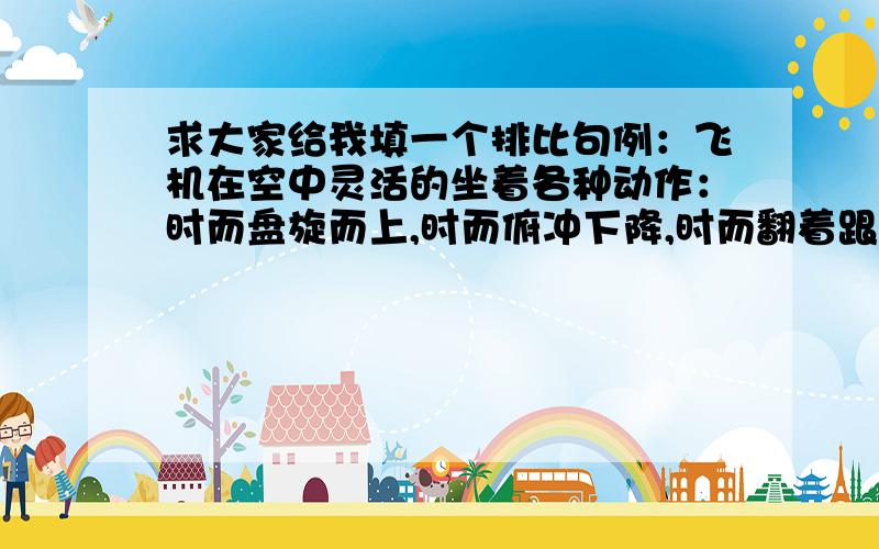 求大家给我填一个排比句例：飞机在空中灵活的坐着各种动作：时而盘旋而上,时而俯冲下降,时而翻着跟头,时而侧身飞行一路迎着溪流.随着山势,溪流时而（ ）,时而（ ）,时而（ ）,时而（