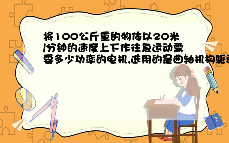 将100公斤重的物体以20米/分钟的速度上下作往复运动需要多少功率的电机,选用的是曲轴机构驱动往复运动,请将思路及计算方法详细说明,对不起各位热心人,我把问题说得详细一点,用一套曲