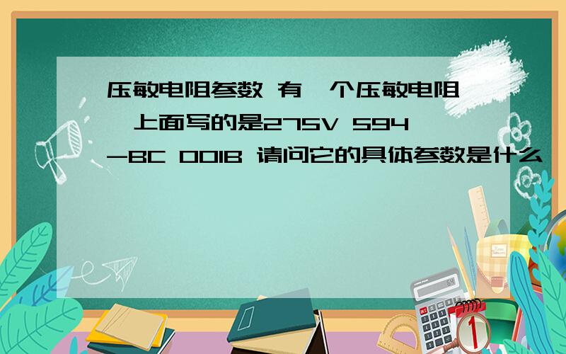 压敏电阻参数 有一个压敏电阻,上面写的是275V 594-BC 001B 请问它的具体参数是什么,如果要更换买哪种的.