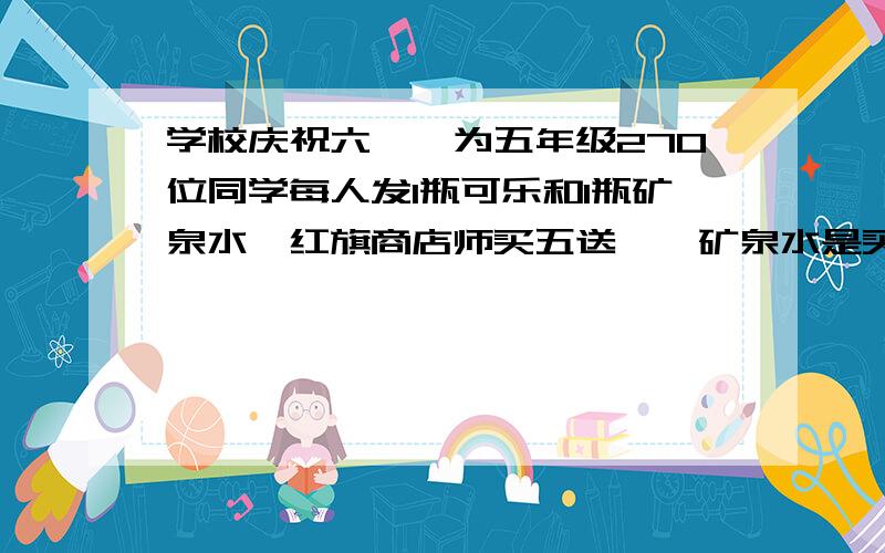 学校庆祝六一,为五年级270位同学每人发1瓶可乐和1瓶矿泉水,红旗商店师买五送一,矿泉水是买4送1.小学该怎么买可乐和矿泉水?