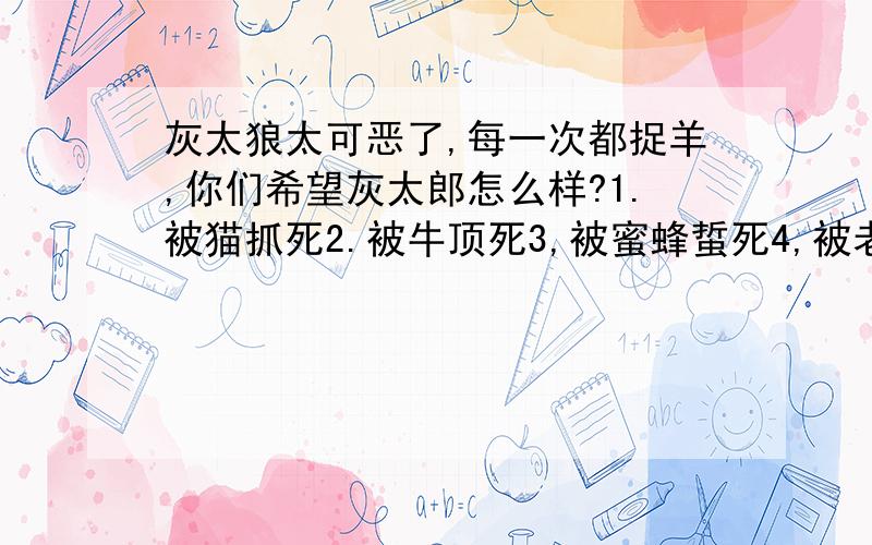 灰太狼太可恶了,每一次都捉羊,你们希望灰太郎怎么样?1.被猫抓死2.被牛顶死3,被蜜蜂蜇死4,被老虎咬死5,被喜洋洋亲死6,吃太多的羊撑死