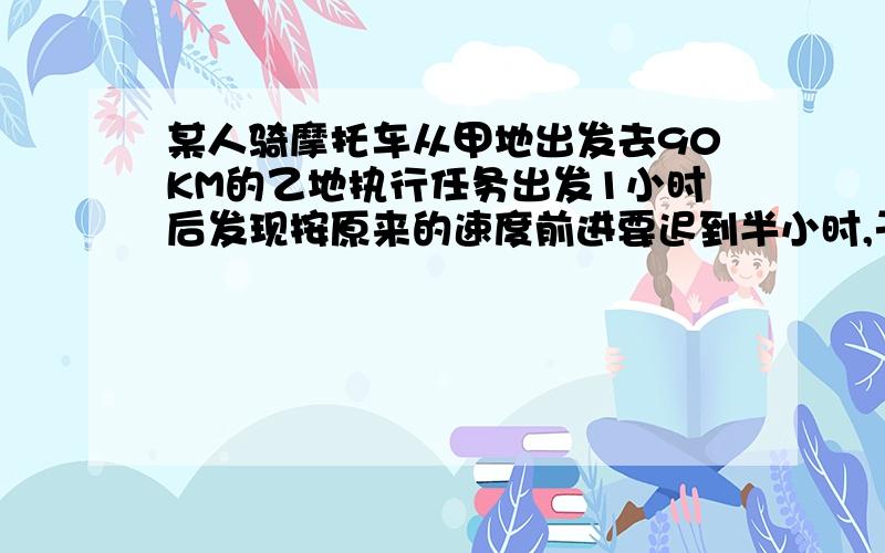 某人骑摩托车从甲地出发去90KM的乙地执行任务出发1小时后发现按原来的速度前进要迟到半小时,于是将车速增加1倍准时到达,设摩托车原来的速度为X KM/H,可列出方程 _______.