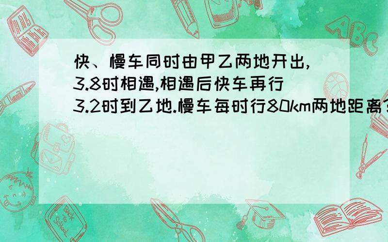 快、慢车同时由甲乙两地开出,3.8时相遇,相遇后快车再行3.2时到乙地.慢车每时行80km两地距离?